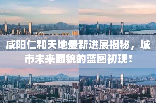 咸陽仁和天地最新進展揭秘，城市未來面貌的藍圖初現(xiàn)！