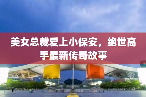 美女總裁愛上小保安，絕世高手最新傳奇故事