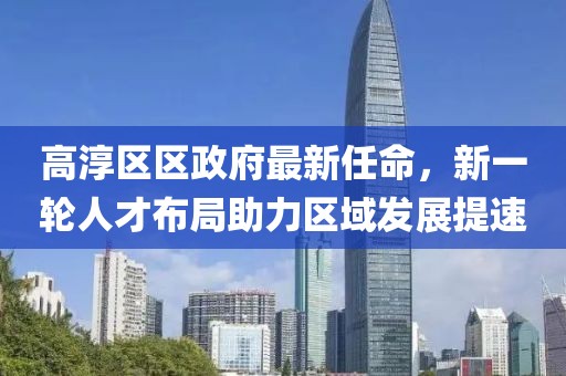 高淳區(qū)區(qū)政府最新任命，新一輪人才布局助力區(qū)域發(fā)展提速