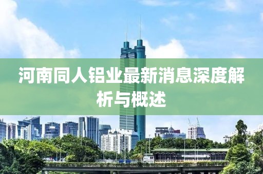 河南同人鋁業(yè)最新消息深度解析與概述