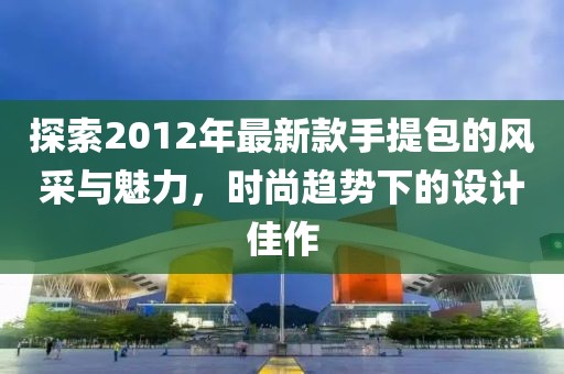 探索2012年最新款手提包的風采與魅力，時尚趨勢下的設計佳作