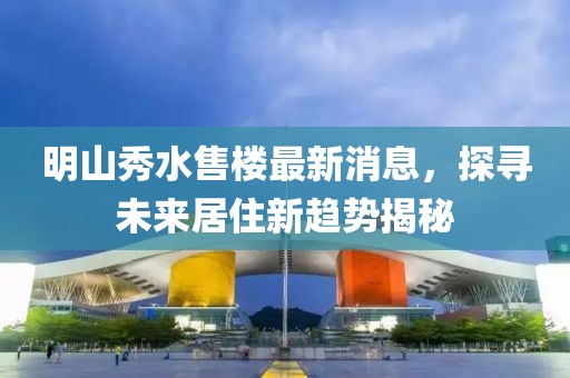 明山秀水售樓最新消息，探尋未來(lái)居住新趨勢(shì)揭秘