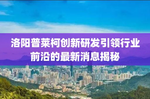 洛陽(yáng)普萊柯創(chuàng)新研發(fā)引領(lǐng)行業(yè)前沿的最新消息揭秘