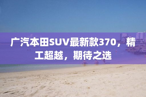 廣汽本田SUV最新款370，精工超越，期待之選
