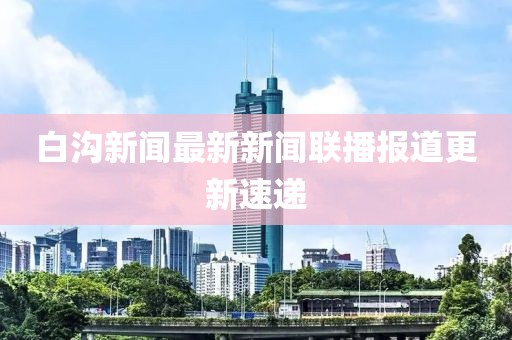 白溝新聞最新新聞聯(lián)播報(bào)道更新速遞