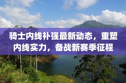 騎士?jī)?nèi)線補(bǔ)強(qiáng)最新動(dòng)態(tài)，重塑內(nèi)線實(shí)力，備戰(zhàn)新賽季征程