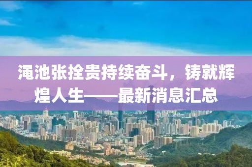 澠池張拴貴持續(xù)奮斗，鑄就輝煌人生——最新消息匯總