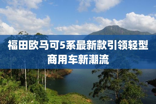 福田歐馬可5系最新款引領(lǐng)輕型商用車新潮流