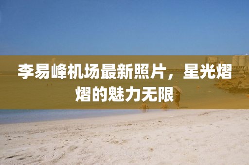 李易峰機場最新照片，星光熠熠的魅力無限