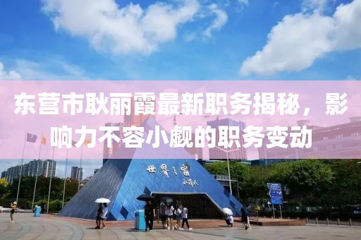 東營市耿麗霞最新職務(wù)揭秘，影響力不容小覷的職務(wù)變動(dòng)