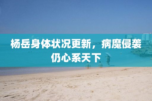 楊岳身體狀況更新，病魔侵襲仍心系天下
