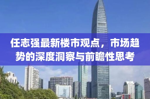任志強最新樓市觀點，市場趨勢的深度洞察與前瞻性思考
