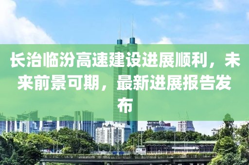 長治臨汾高速建設(shè)進(jìn)展順利，未來前景可期，最新進(jìn)展報(bào)告發(fā)布