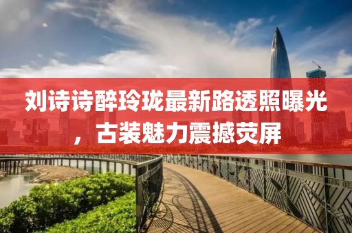 劉詩詩醉玲瓏最新路透照曝光，古裝魅力震撼熒屏