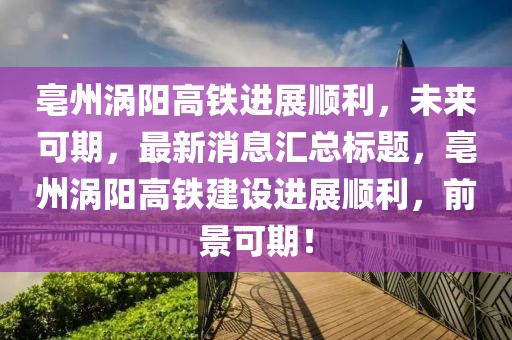 亳州渦陽高鐵進展順利，未來可期，最新消息匯總標題，亳州渦陽高鐵建設(shè)進展順利，前景可期！
