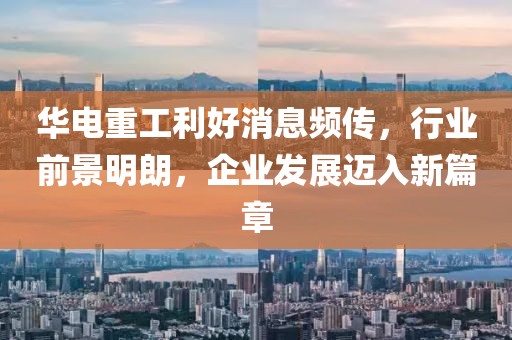 華電重工利好消息頻傳，行業(yè)前景明朗，企業(yè)發(fā)展邁入新篇章