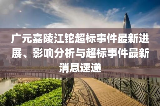 廣元嘉陵江鉈超標(biāo)事件最新進(jìn)展、影響分析與超標(biāo)事件最新消息速遞