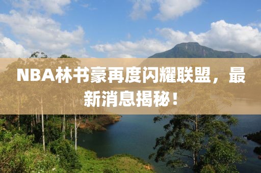 NBA林書豪再度閃耀聯(lián)盟，最新消息揭秘！