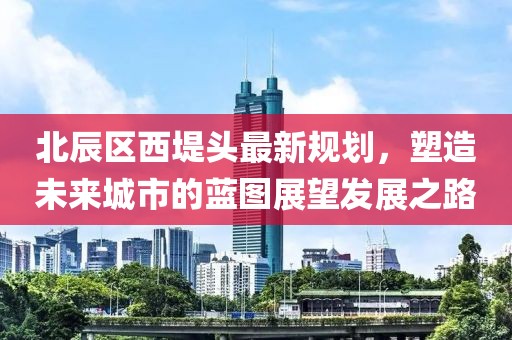 北辰區(qū)西堤頭最新規(guī)劃，塑造未來城市的藍圖展望發(fā)展之路