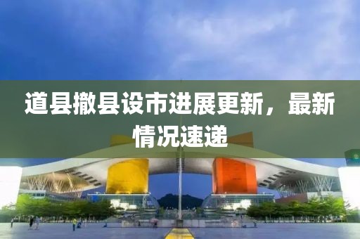 道縣撤縣設(shè)市進(jìn)展更新，最新情況速遞