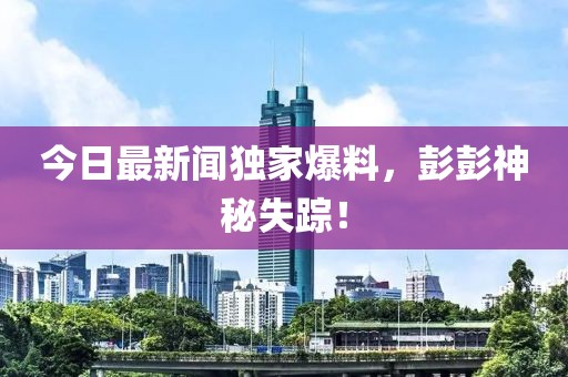 今日最新聞獨(dú)家爆料，彭彭神秘失蹤！