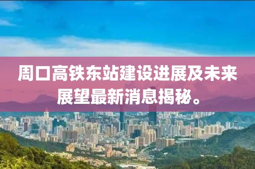 周口高鐵東站建設(shè)進展及未來展望最新消息揭秘。