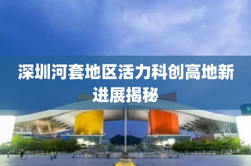 深圳河套地區(qū)活力科創(chuàng)高地新進展揭秘
