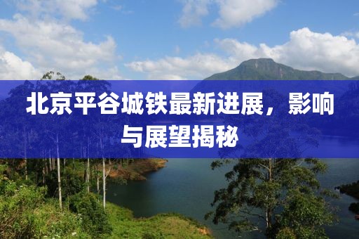 北京平谷城鐵最新進展，影響與展望揭秘