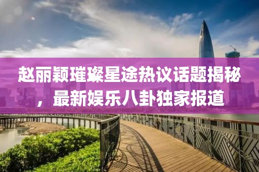 趙麗穎璀璨星途熱議話題揭秘，最新娛樂八卦獨家報道