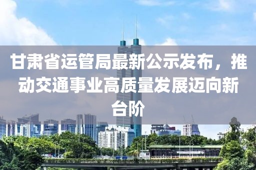 甘肅省運管局最新公示發(fā)布，推動交通事業(yè)高質(zhì)量發(fā)展邁向新臺階
