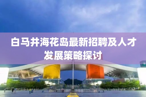白馬井?；◢u最新招聘及人才發(fā)展策略探討