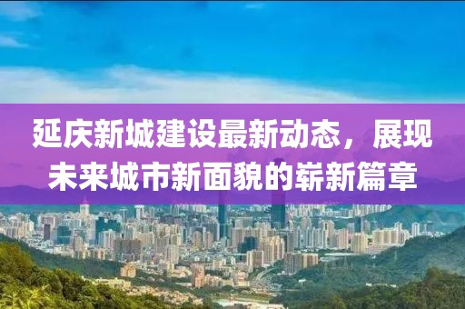 延慶新城建設最新動態(tài)，展現(xiàn)未來城市新面貌的嶄新篇章