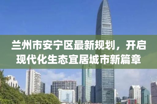蘭州市安寧區(qū)最新規(guī)劃，開啟現代化生態(tài)宜居城市新篇章