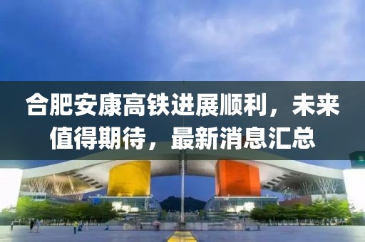 合肥安康高鐵進展順利，未來值得期待，最新消息匯總