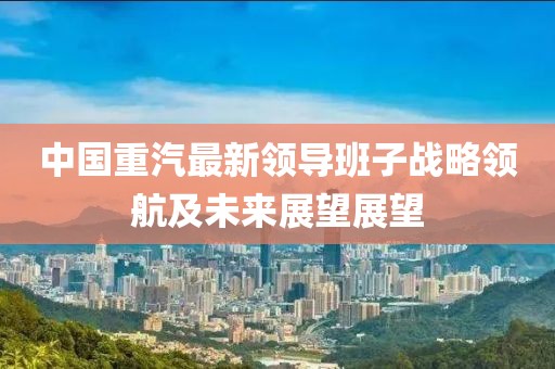 中國重汽最新領導班子戰(zhàn)略領航及未來展望展望
