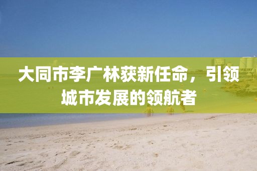 大同市李廣林獲新任命，引領(lǐng)城市發(fā)展的領(lǐng)航者