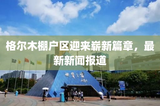 格爾木棚戶區(qū)迎來嶄新篇章，最新新聞報道