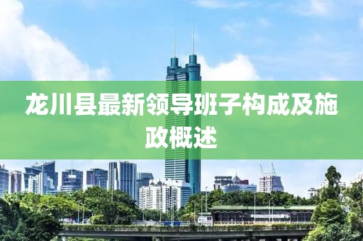 龍川縣最新領(lǐng)導(dǎo)班子構(gòu)成及施政概述