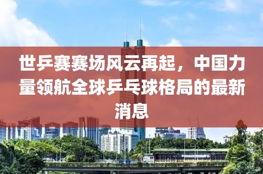 世乒賽賽場風(fēng)云再起，中國力量領(lǐng)航全球乒乓球格局的最新消息