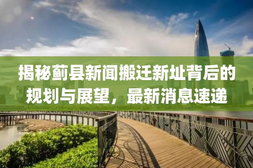 揭秘薊縣新聞搬遷新址背后的規(guī)劃與展望，最新消息速遞