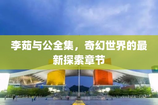 李茹與公全集，奇幻世界的最新探索章節(jié)