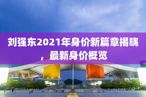 劉強東2021年身價新篇章揭曉，最新身價概覽