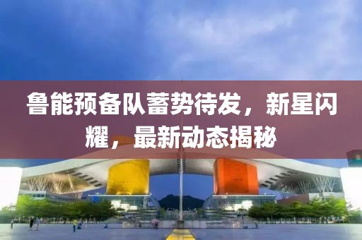 魯能預(yù)備隊(duì)蓄勢待發(fā)，新星閃耀，最新動(dòng)態(tài)揭秘