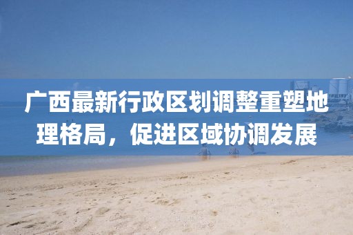 廣西最新行政區(qū)劃調(diào)整重塑地理格局，促進(jìn)區(qū)域協(xié)調(diào)發(fā)展