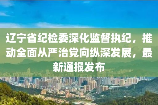 遼寧省紀檢委深化監(jiān)督執(zhí)紀，推動全面從嚴治黨向縱深發(fā)展，最新通報發(fā)布