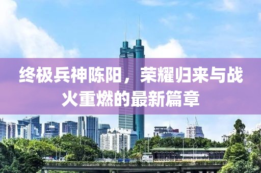 終極兵神陳陽(yáng)，榮耀歸來與戰(zhàn)火重燃的最新篇章