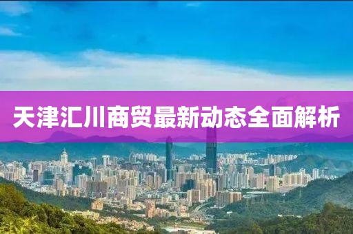 天津匯川商貿(mào)最新動態(tài)全面解析