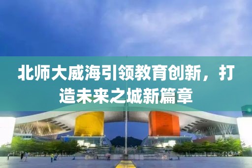 北師大威海引領(lǐng)教育創(chuàng)新，打造未來之城新篇章