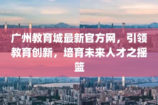 廣州教育城最新官方網(wǎng)，引領(lǐng)教育創(chuàng)新，培育未來人才之搖籃