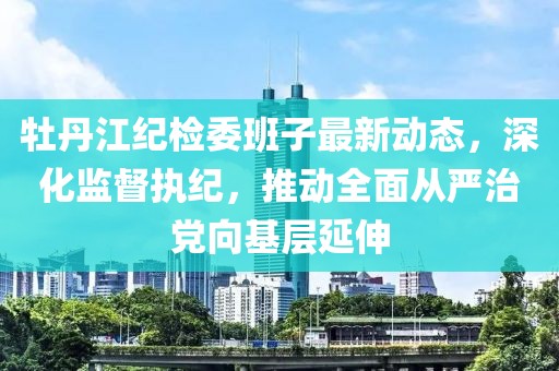 牡丹江紀檢委班子最新動態(tài)，深化監(jiān)督執(zhí)紀，推動全面從嚴治黨向基層延伸